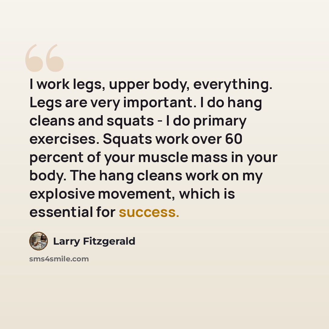 “I work legs, upper body, everything. Legs are very important. I do hang cleans and squats - I do primary exercises. Squats work over 60 percent of your muscle mass in your body. The hang cleans work on my explosive movement, which is essential for success.” quote by Larry Fitzgerald