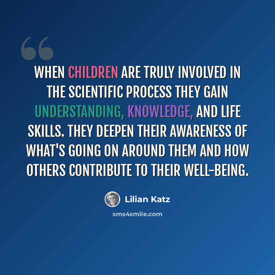 “When children are truly involved in the scientific process they gain understanding, knowledge, and life skills. They deepen their awareness of what's going on around them and how others contribute to their well-being.” quote by Lilian Katz