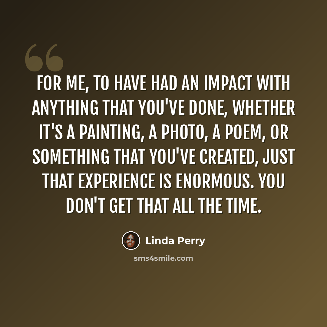 “For me, to have had an impact with anything that you've done, whether it's a painting, a photo, a poem, or something that you've created, just that experience is enormous. You don't get that all the time.” quote by Linda Perry