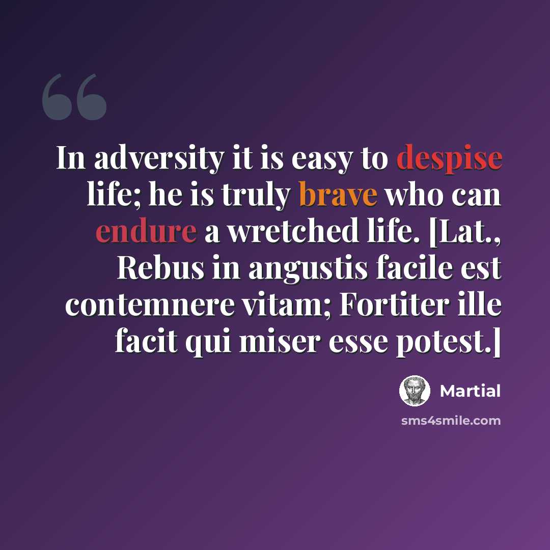 “In adversity it is easy to despise life; he is truly brave who can endure a wretched life. [Lat., Rebus in angustis facile est contemnere vitam; Fortiter ille facit qui miser esse potest.]” quote by Martial