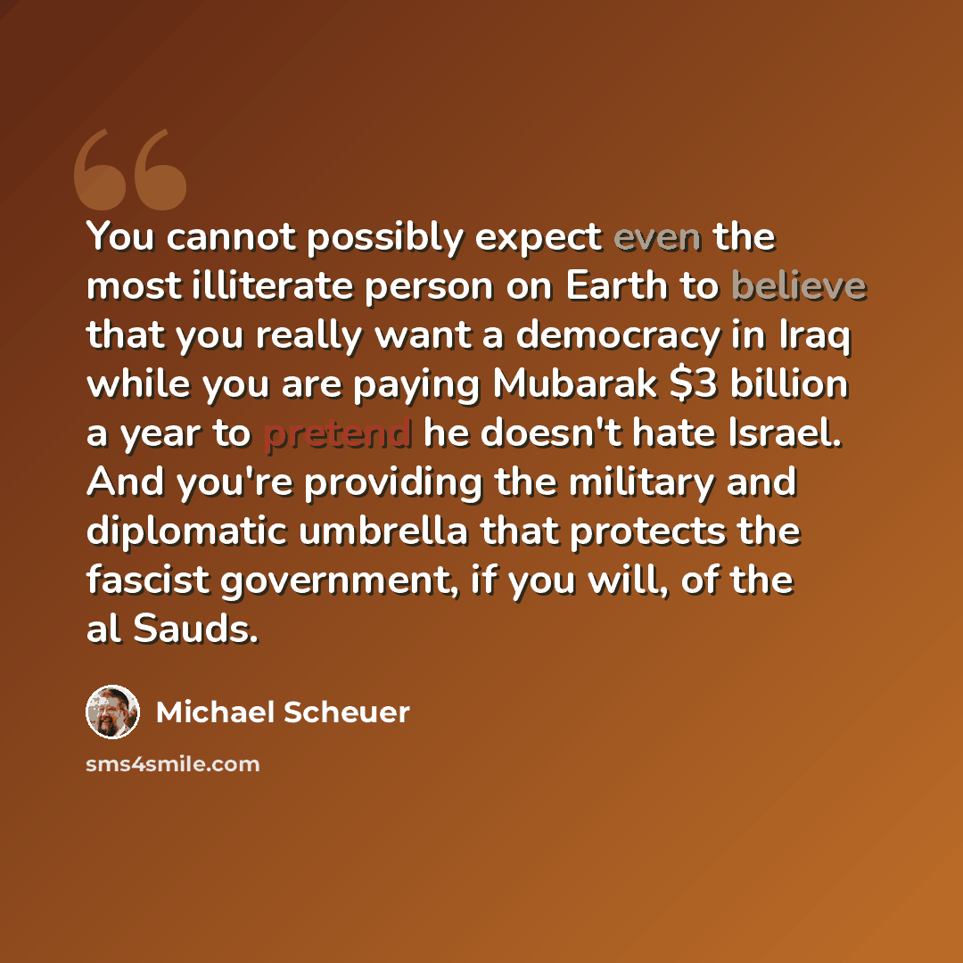 “You cannot possibly expect even the most illiterate person on Earth to believe that you really want a democracy in Iraq while you are paying Mubarak $3 billion a year to pretend he doesn't hate Israel. And you're providing the military and diplomatic umbrella that protects the fascist government…” quote by Michael Scheuer