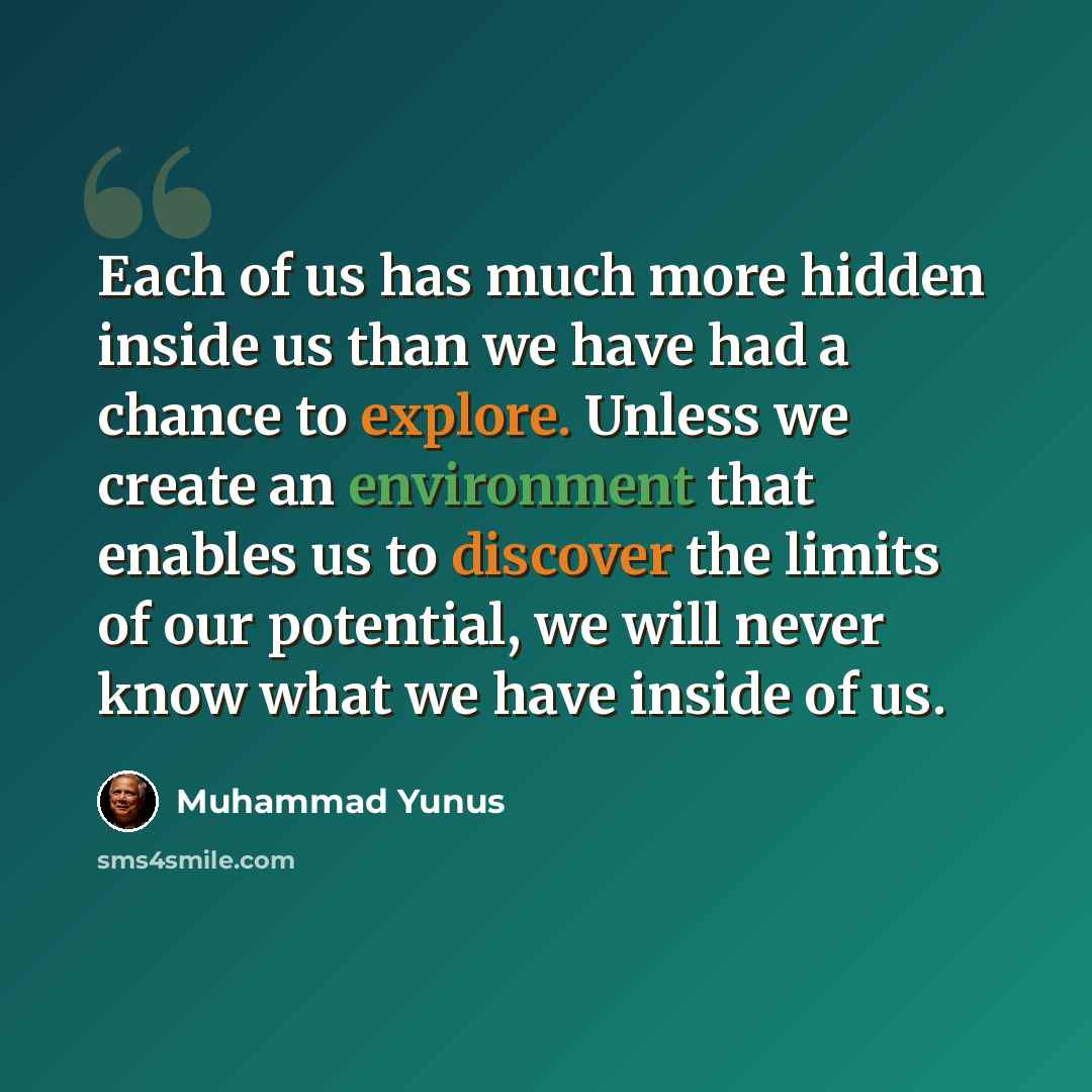 “Each of us has much more hidden inside us than we have had a chance to explore. Unless we create an environment that enables us to discover the limits of our potential, we will never know what we have inside of us.” quote by Muhammad Yunus