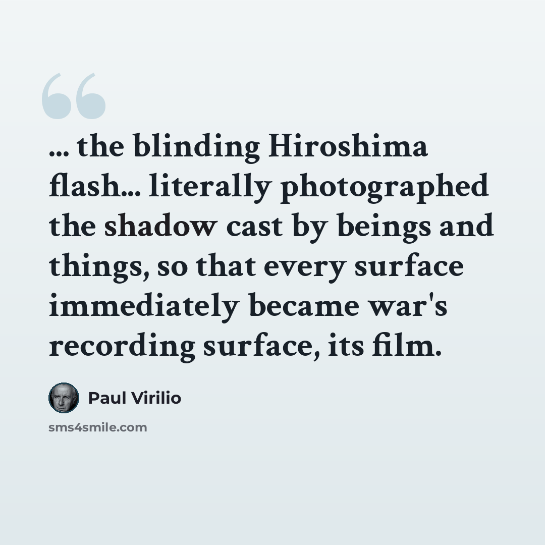 “... the blinding Hiroshima flash... literally photographed the shadow cast by beings and things, so that every surface immediately became war's recording surface, its film.” quote by Paul Virilio