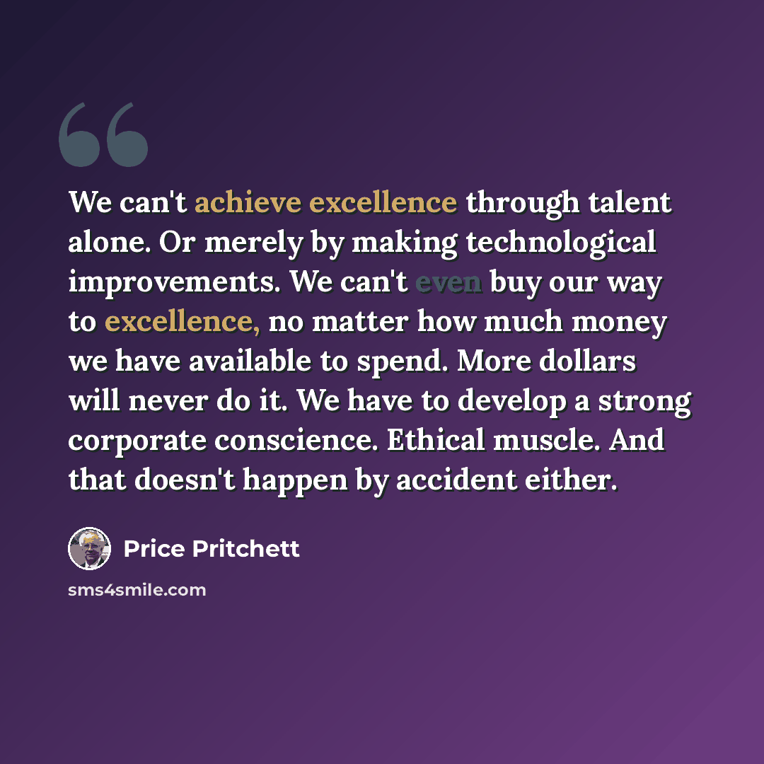 “We can't achieve excellence through talent alone. Or merely by making technological improvements. We can't even buy our way to excellence, no matter how much money we have available to spend. More dollars will never do it. We have to develop a strong corporate conscience. Ethical muscle. And that…” quote by Price Pritchett