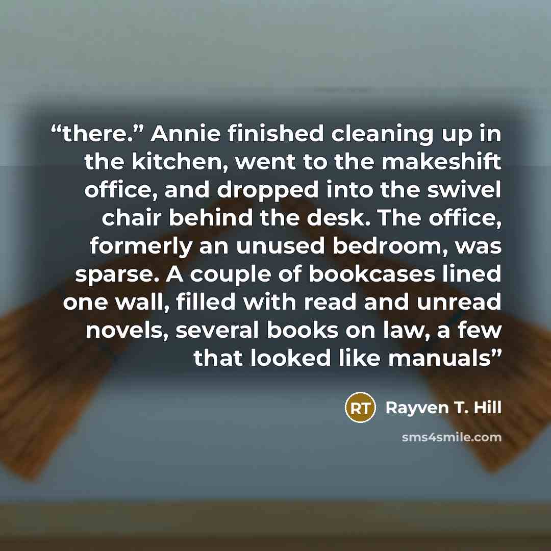 “there.” Annie finished cleaning up in the kitchen, went to the makeshift office, and dropped into the swivel chair behind the desk. The office, formerly an unused bedroom, was sparse. A couple of bookcases lined one wall, filled with read and unread novels, several books on law, a few that looked…” quote by Rayven T. Hill