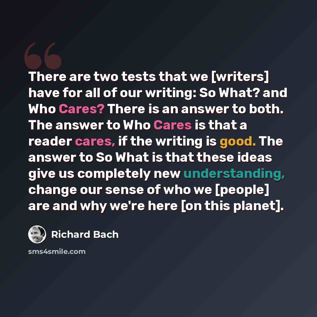 “There are two tests that we [writers] have for all of our writing: So What? and Who Cares? There is an answer to both. The answer to Who Cares is that a reader cares, if the writing is good. The answer to So What is that these ideas give us completely new understanding, change our sense of who we…” quote by Richard Bach