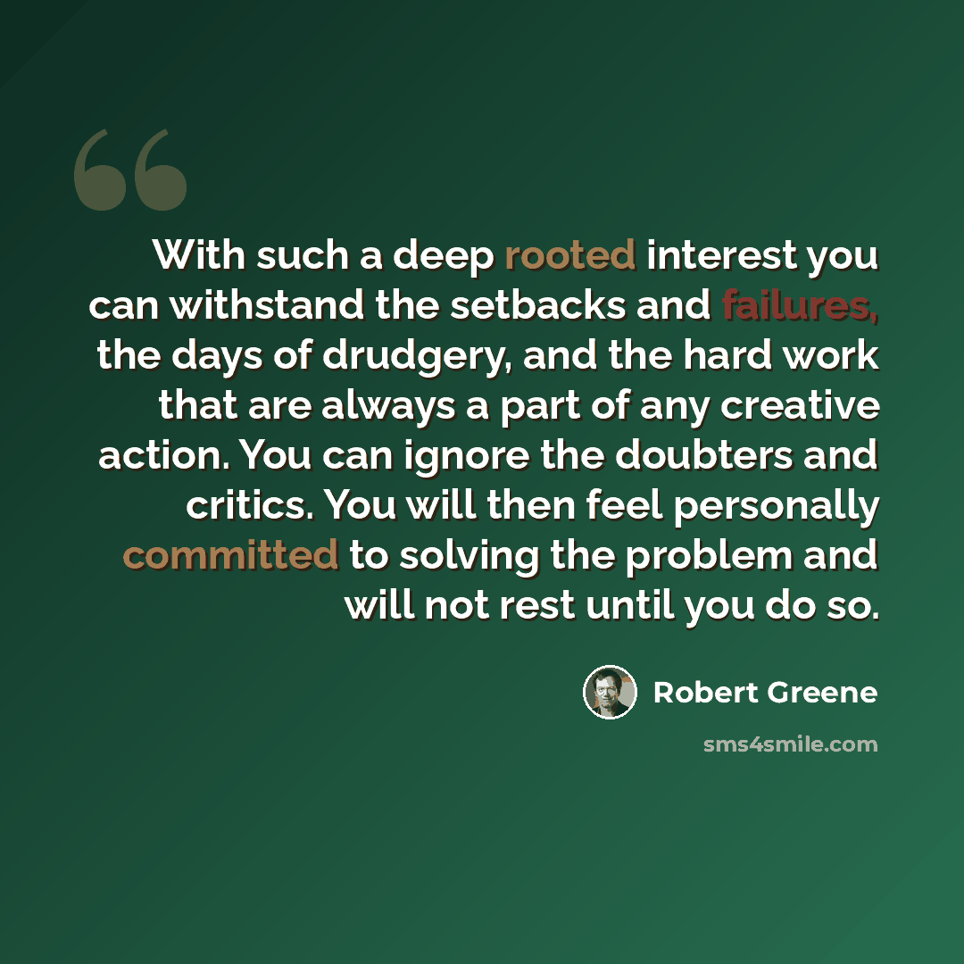 “With such a deep rooted interest you can withstand the setbacks and failures, the days of drudgery, and the hard work that are always a part of any creative action. You can ignore the doubters and critics. You will then feel personally committed to solving the problem and will not rest until you…” quote by Robert Greene