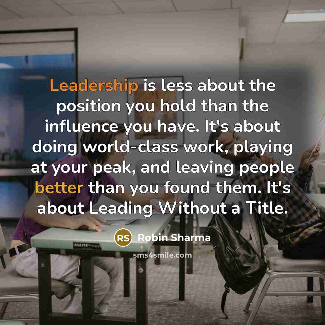 “Leadership is less about the position you hold than the influence you have. It's about doing world-class work, playing at your peak, and leaving people better than you found them. It's about Leading Without a Title.” quote by Robin Sharma