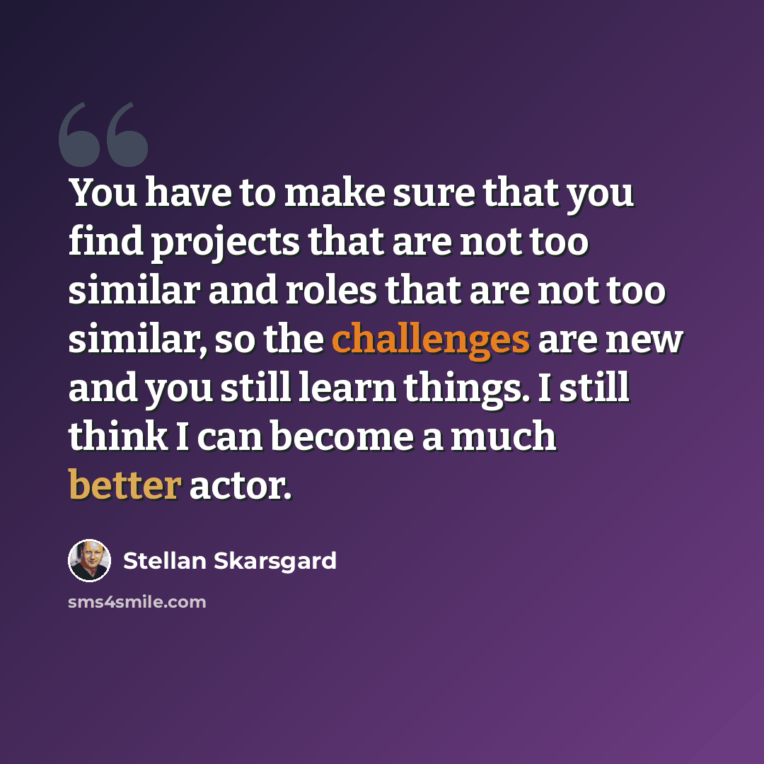 “You have to make sure that you find projects that are not too similar and roles that are not too similar, so the challenges are new and you still learn things. I still think I can become a much better actor.” quote by Stellan Skarsgard