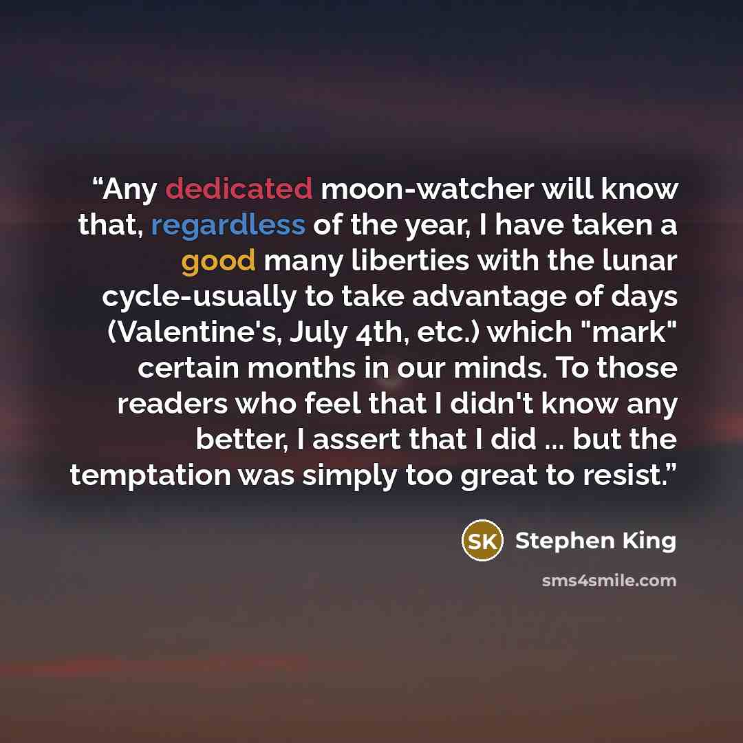 “Any dedicated moon-watcher will know that, regardless of the year, I have taken a good many liberties with the lunar cycle-usually to take advantage of days (Valentine's, July 4th, etc.) which "mark" certain months in our minds. To those readers who feel that I didn't know any better, I assert…” quote by Stephen King