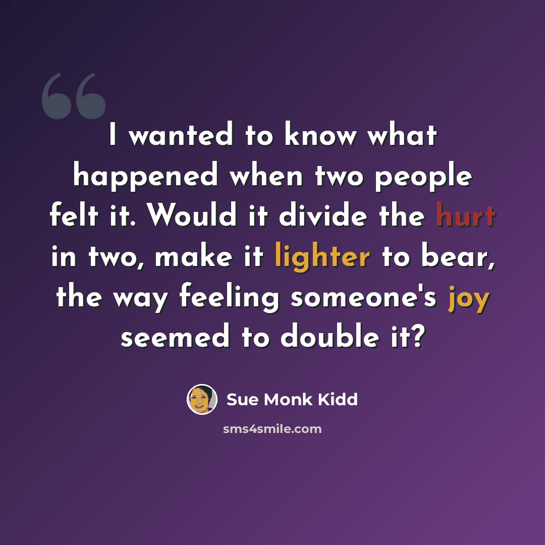 “I wanted to know what happened when two people felt it. Would it divide the hurt in two, make it lighter to bear, the way feeling someone's joy seemed to double it?” quote by Sue Monk Kidd