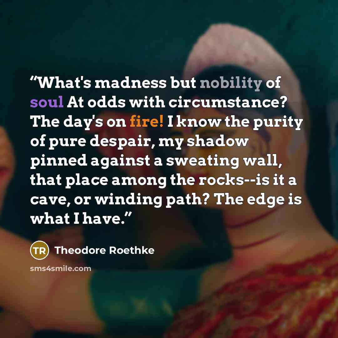 “What's madness but nobility of soul At odds with circumstance? The day's on fire! I know the purity of pure despair, my shadow pinned against a sweating wall, that place among the rocks--is it a cave, or winding path? The edge is what I have.” quote by Theodore Roethke