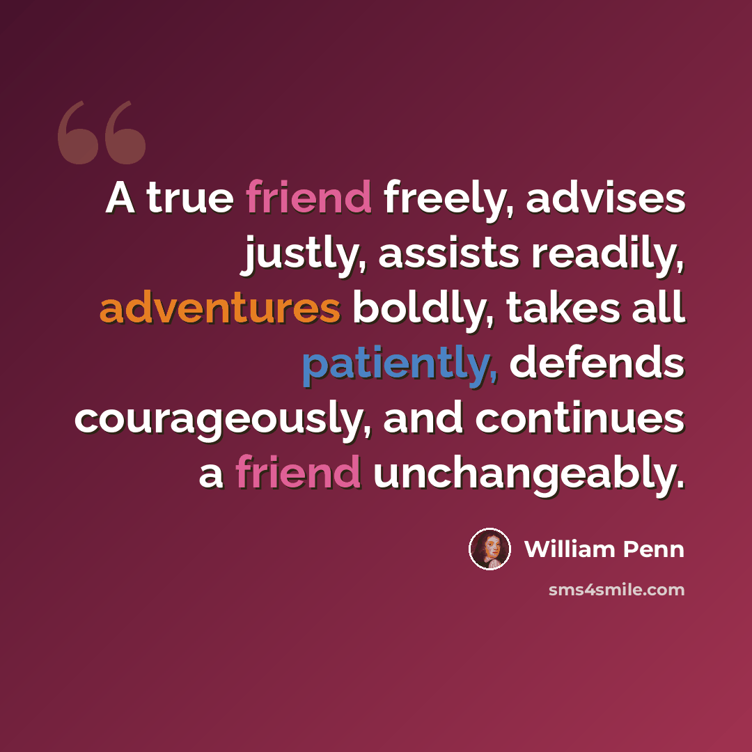 “A true friend freely, advises justly, assists readily, adventures boldly, takes all patiently, defends courageously, and continues a friend unchangeably.” quote by William Penn