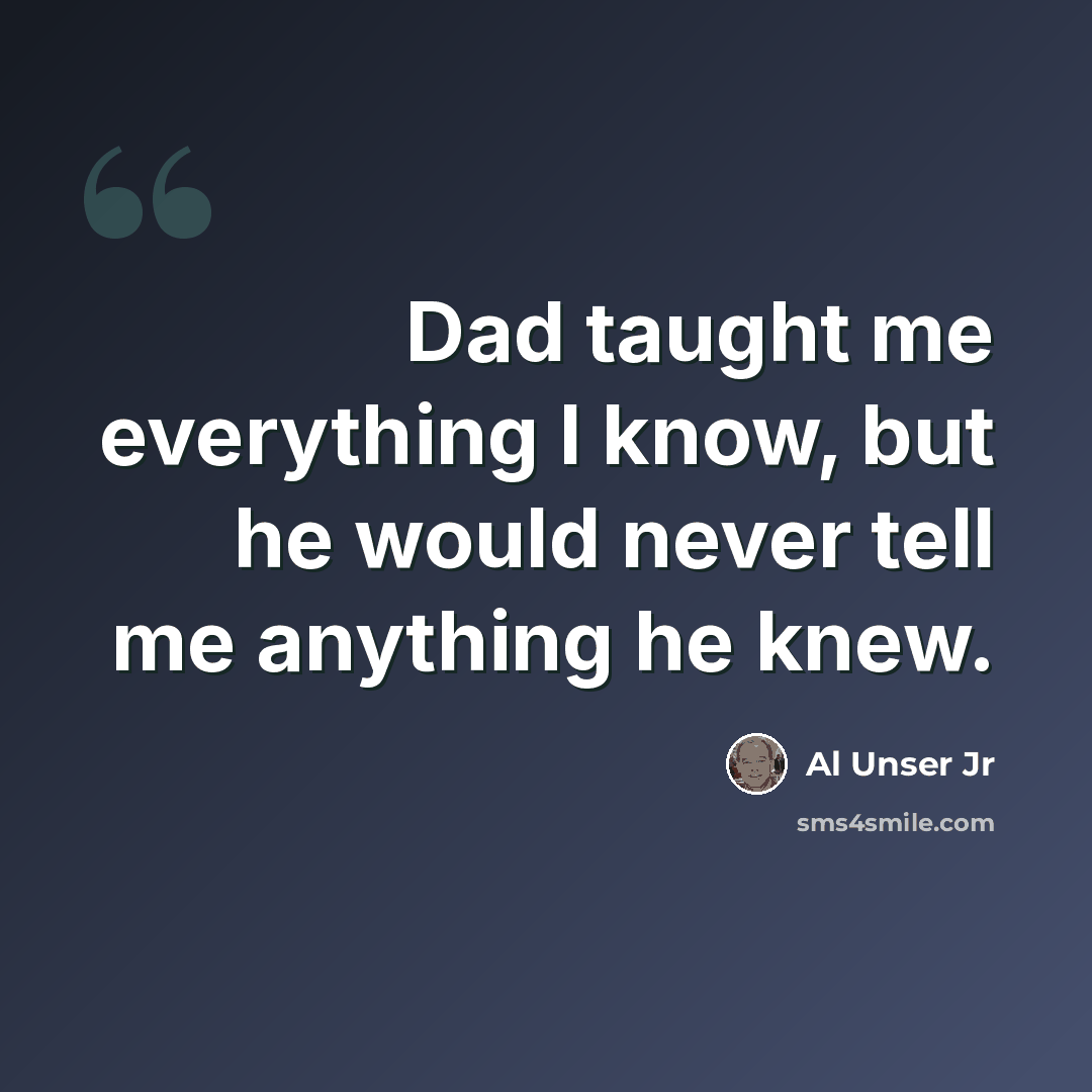 “Dad taught me everything I know, but he would never tell me anything he knew.” quote by Al Unser Jr