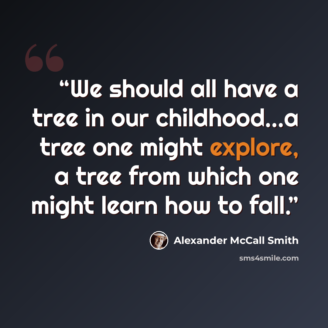 “We should all have a tree in our childhood...a tree one might explore, a tree from which one might learn how to fall.” quote by Alexander McCall Smith