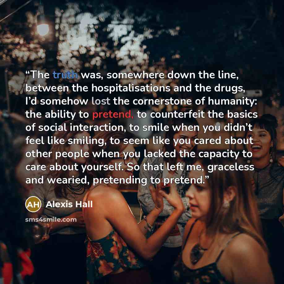 “The truth was, somewhere down the line, between the hospitalisations and the drugs, I’d somehow lost the cornerstone of humanity: the ability to pretend, to counterfeit the basics of social interaction, to smile when you didn’t feel like smiling, to seem like you cared about other people when you…” quote by Alexis Hall