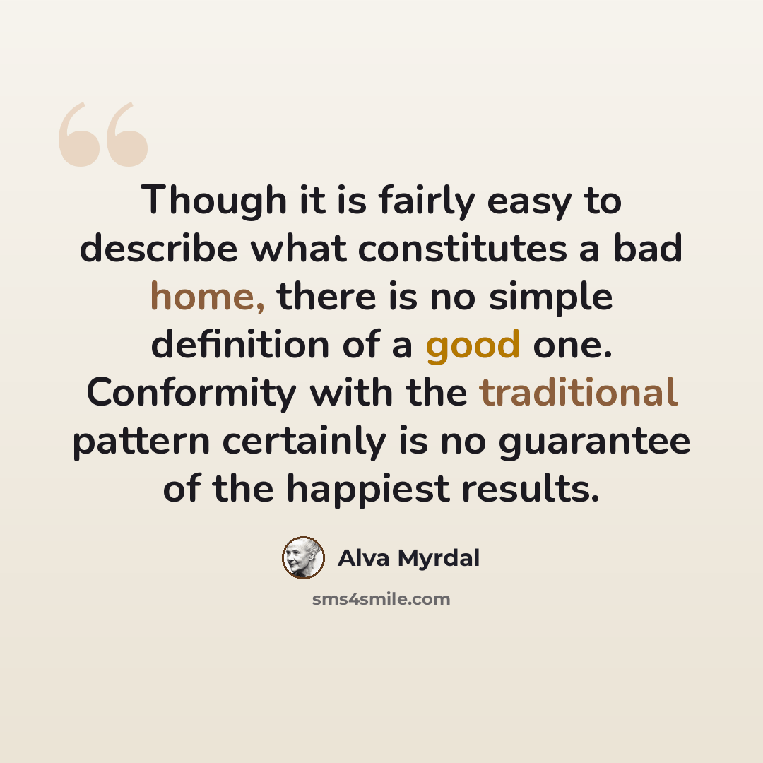 “Though it is fairly easy to describe what constitutes a bad home, there is no simple definition of a good one. Conformity with the traditional pattern certainly is no guarantee of the happiest results.” quote by Alva Myrdal