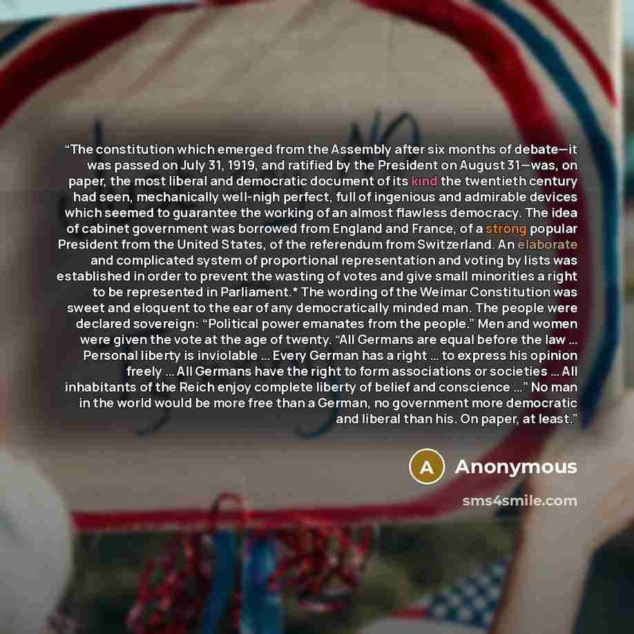 “The constitution which emerged from the Assembly after six months of debate—it was passed on July 31, 1919, and ratified by the President on August 31—was, on paper, the most liberal and democratic document of its kind the twentieth century had seen, mechanically well-nigh perfect, full of…” quote by Anonymous