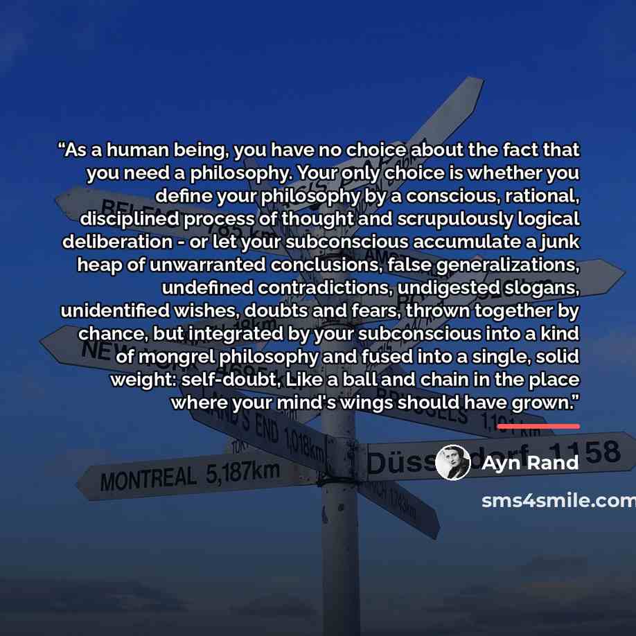 “As a human being, you have no choice about the fact that you need a philosophy. Your only choice is whether you define your philosophy by a conscious, rational, disciplined process of thought and scrupulously logical deliberation - or let your subconscious accumulate a junk heap of unwarranted…” quote by ayn rand