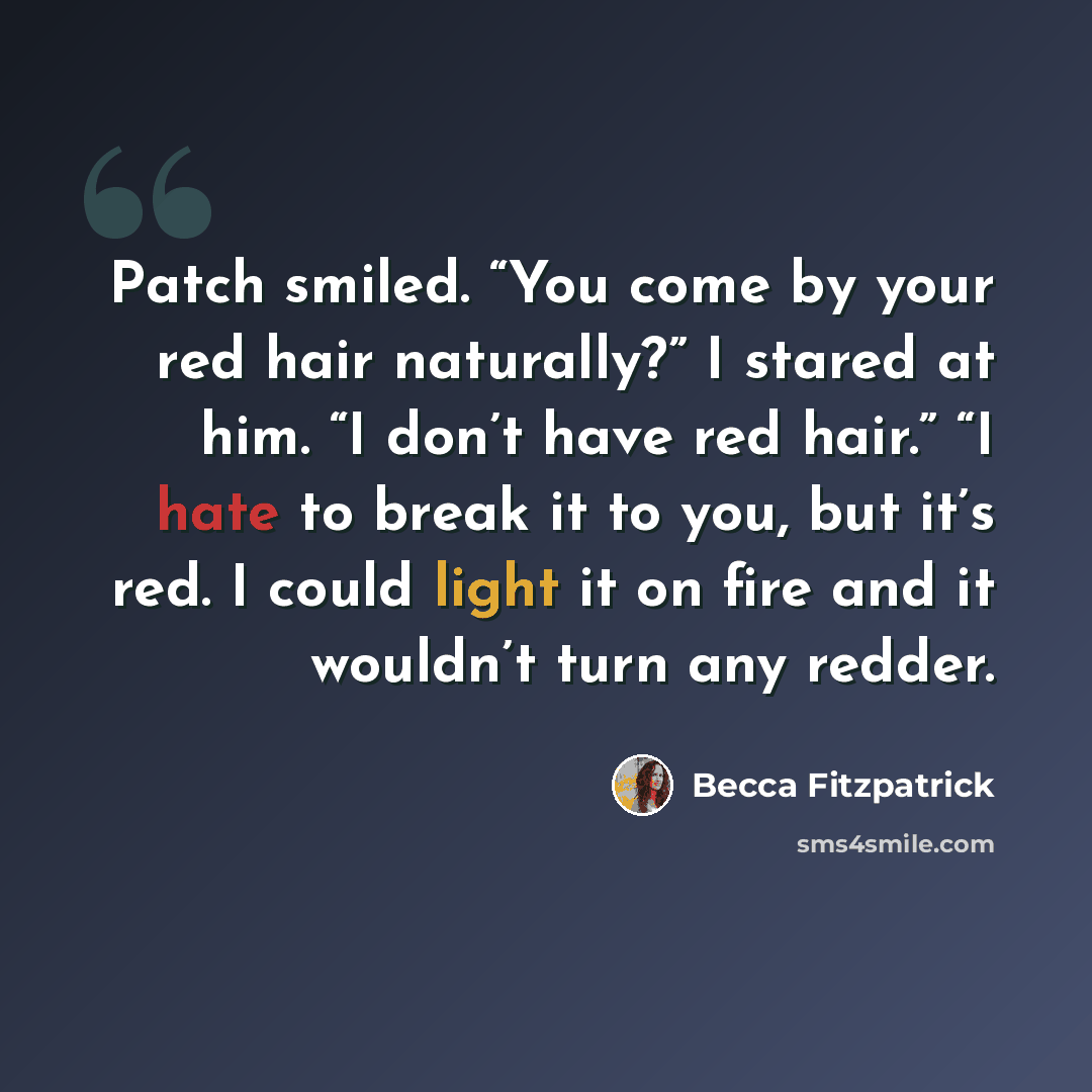 “Patch smiled. “You come by your red hair naturally?” I stared at him. “I don’t have red hair.” “I hate to break it to you, but it’s red. I could light it on fire and it wouldn’t turn any redder.” quote by Becca Fitzpatrick
