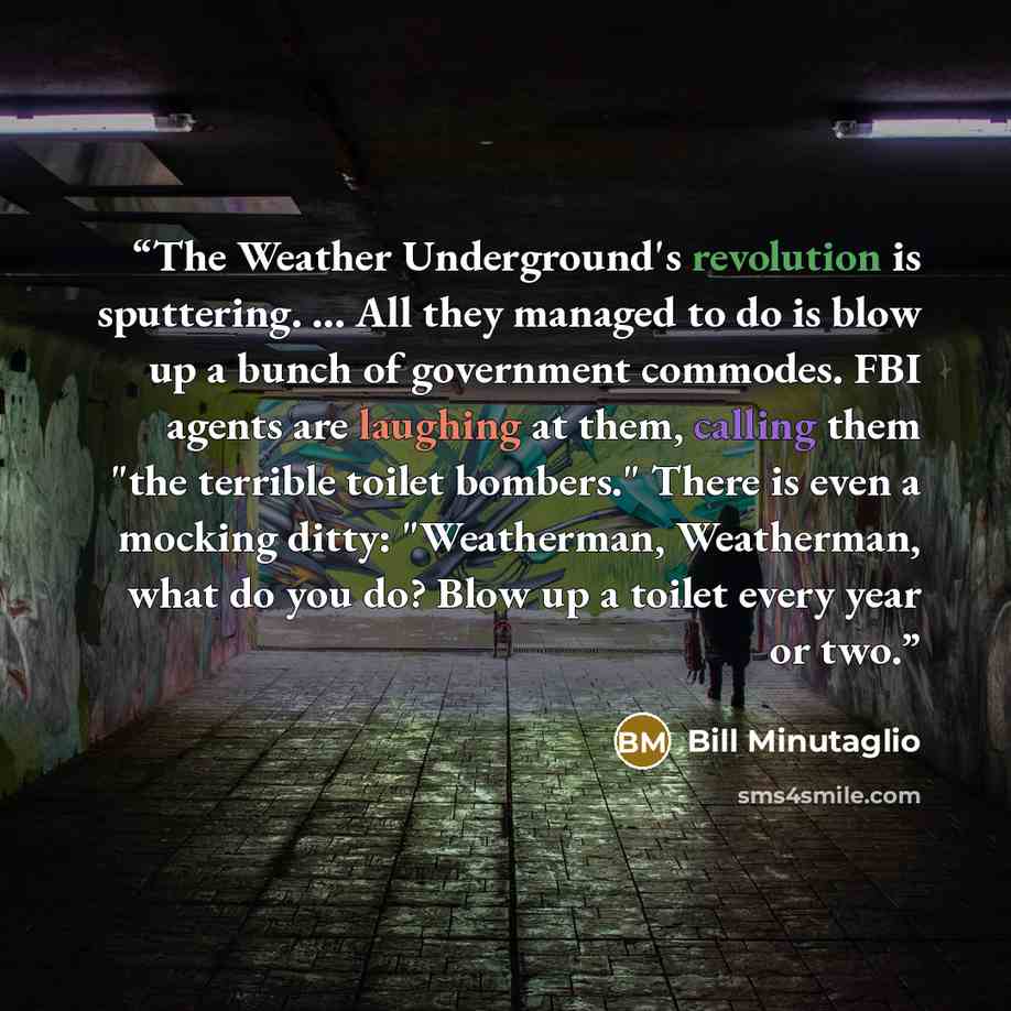 “The Weather Underground's revolution is sputtering. ... All they managed to do is blow up a bunch of government commodes. FBI agents are laughing at them, calling them "the terrible toilet bombers." There is even a mocking ditty: "Weatherman, Weatherman, what do you do? Blow up a toilet every year…” quote by Bill Minutaglio