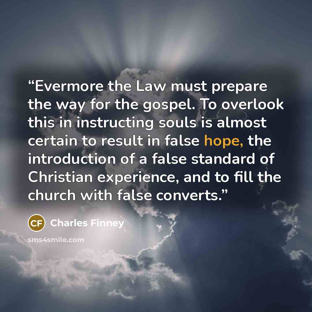 “Evermore the Law must prepare the way for the gospel. To overlook this in instructing souls is almost certain to result in false hope, the introduction of a false standard of Christian experience, and to fill the church with false converts.” quote by Charles Finney