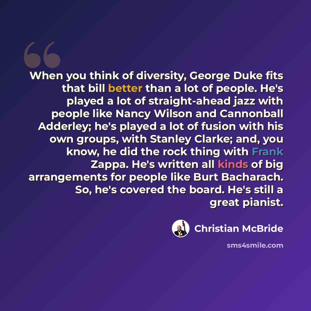 “When you think of diversity, George Duke fits that bill better than a lot of people. He's played a lot of straight-ahead jazz with people like Nancy Wilson and Cannonball Adderley; he's played a lot of fusion with his own groups, with Stanley Clarke; and, you know, he did the rock thing with Frank…” quote by Christian McBride