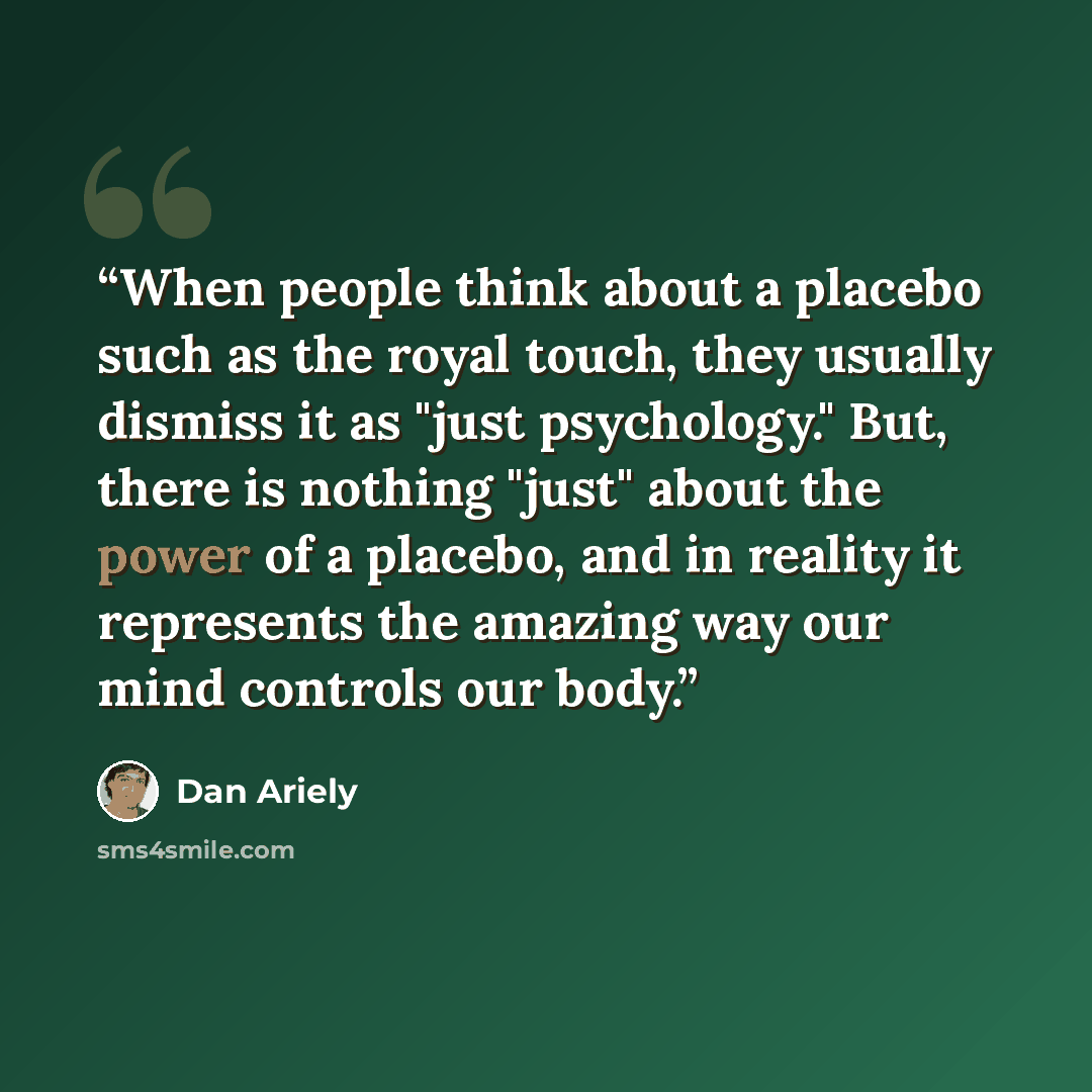 “When people think about a placebo such as the royal touch, they usually dismiss it as "just psychology." But, there is nothing "just" about the power of a placebo, and in reality it represents the amazing way our mind controls our body.” quote by Dan Ariely