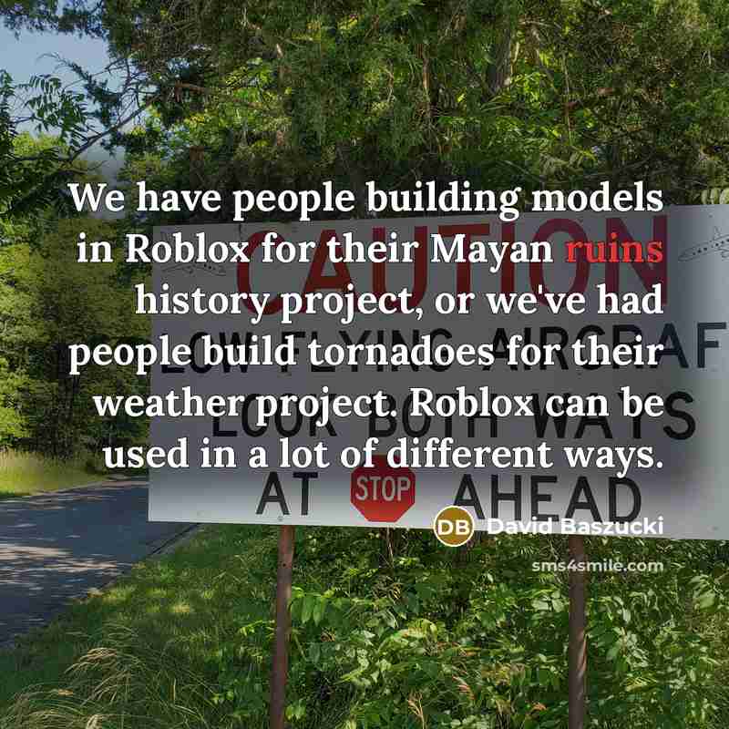 “We have people building models in Roblox for their Mayan ruins history project, or we've had people build tornadoes for their weather project. Roblox can be used in a lot of different ways.” quote by David Baszucki