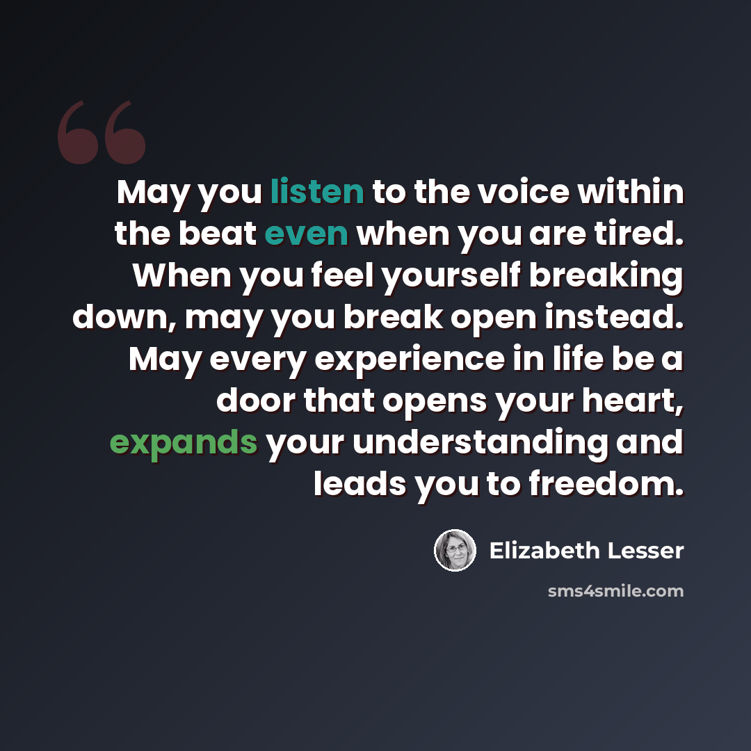 “May you listen to the voice within the beat even when you are tired. When you feel yourself breaking down, may you break open instead. May every experience in life be a door that opens your heart, expands your understanding and leads you to freedom.” quote by Elizabeth Lesser