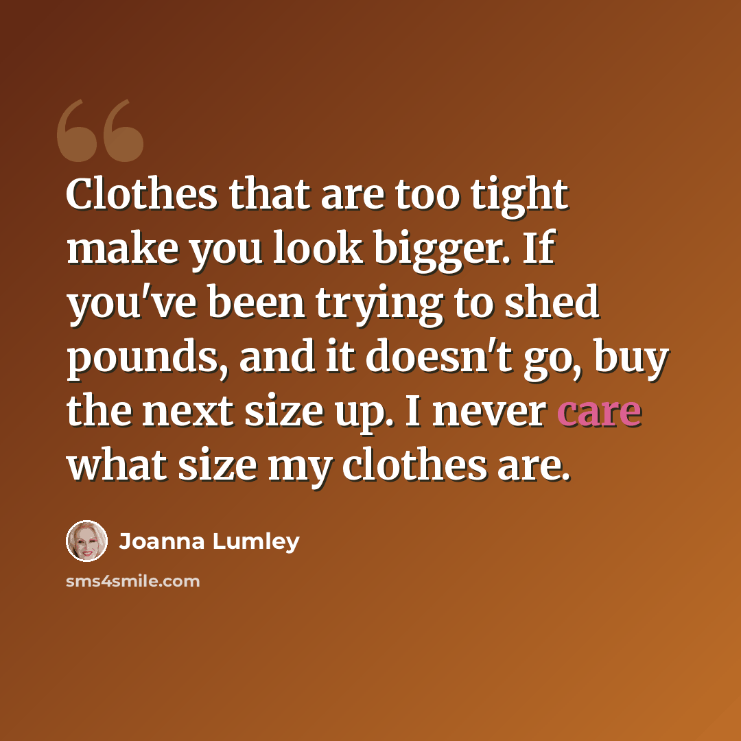 “Clothes that are too tight make you look bigger. If you've been trying to shed pounds, and it doesn't go, buy the next size up. I never care what size my clothes are.” quote by Joanna Lumley