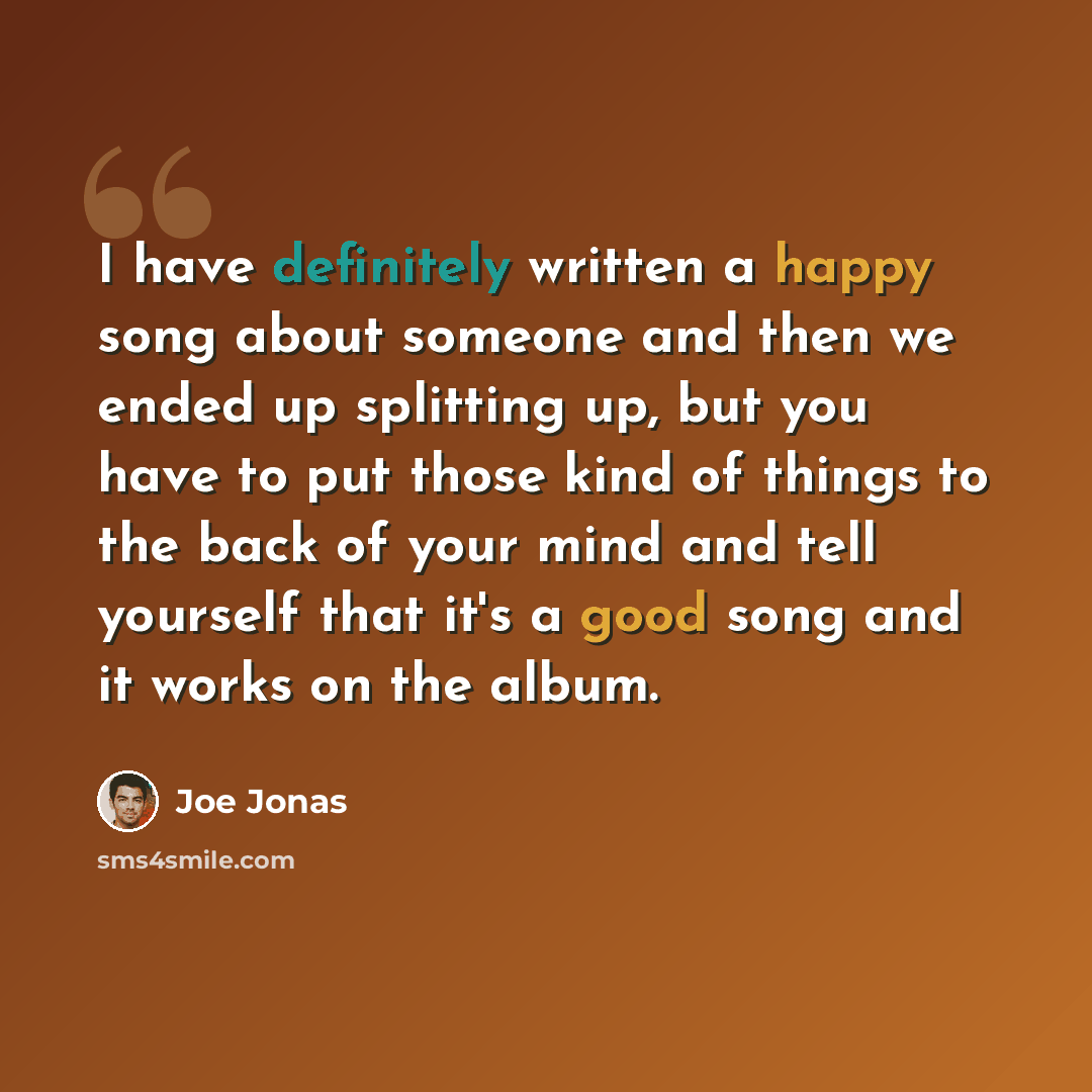 “I have definitely written a happy song about someone and then we ended up splitting up, but you have to put those kind of things to the back of your mind and tell yourself that it's a good song and it works on the album.” quote by Joe Jonas