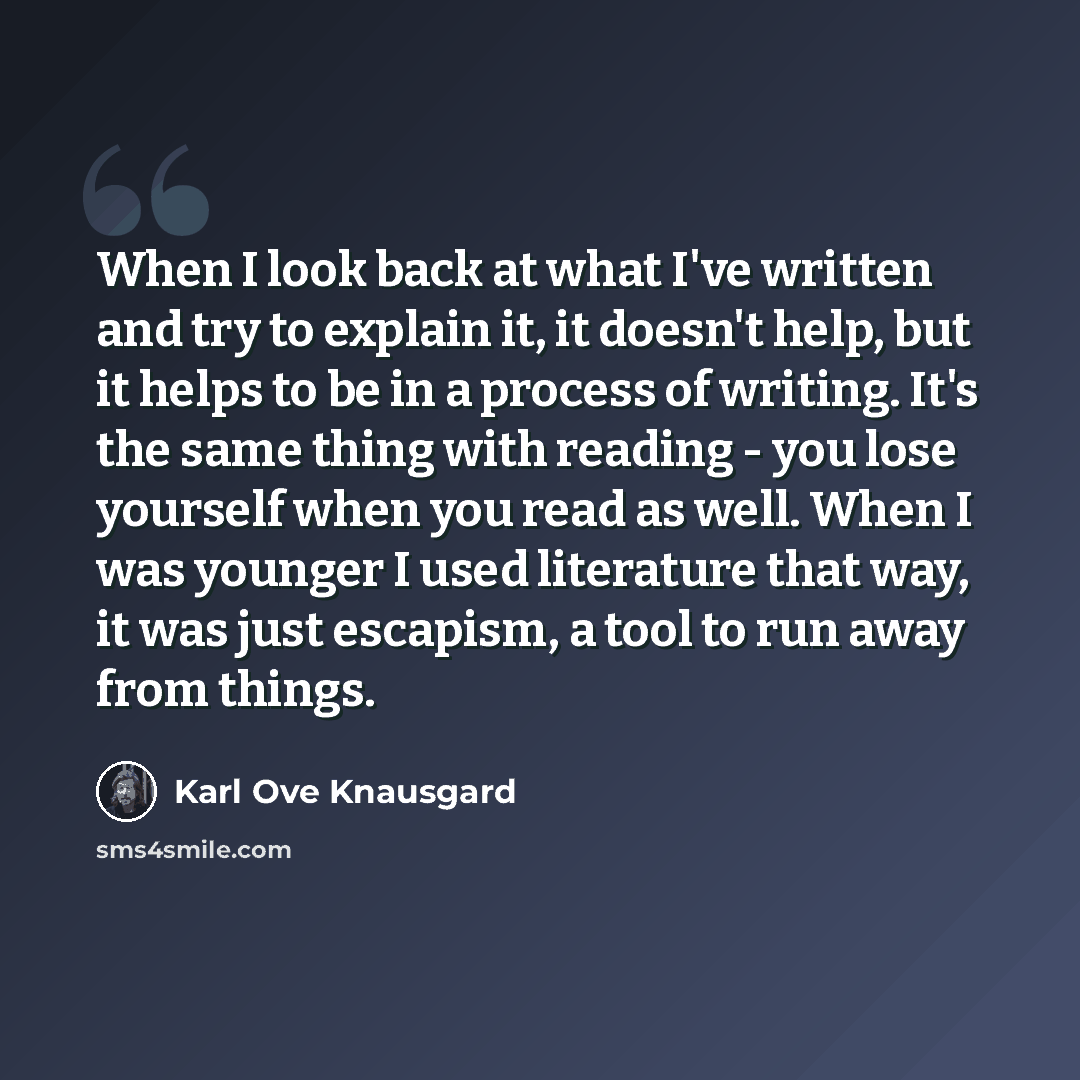“When I look back at what I've written and try to explain it, it doesn't help, but it helps to be in a process of writing. It's the same thing with reading - you lose yourself when you read as well. When I was younger I used literature that way, it was just escapism, a tool to run away from things.” quote by Karl Ove Knausgard