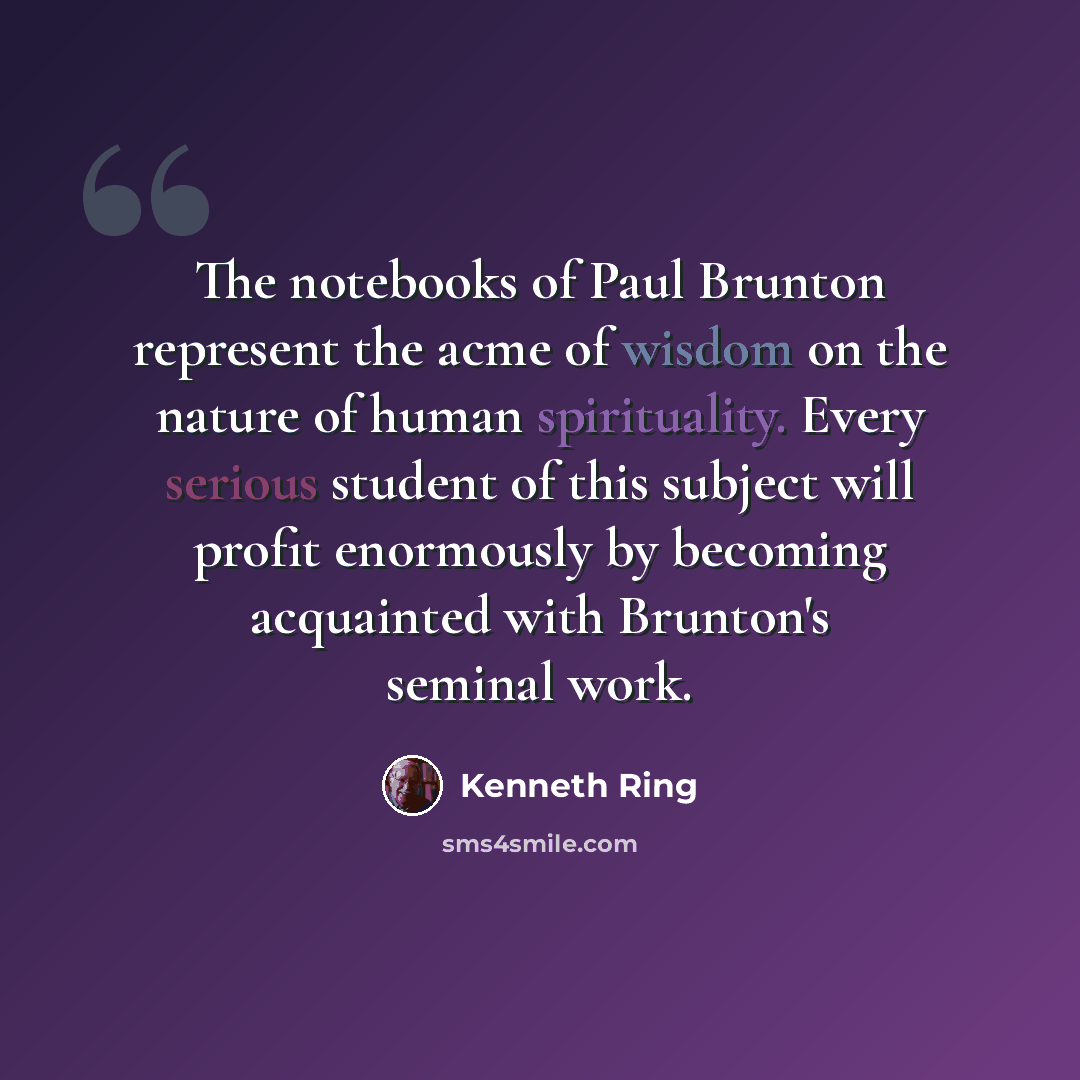 “The notebooks of Paul Brunton represent the acme of wisdom on the nature of human spirituality. Every serious student of this subject will profit enormously by becoming acquainted with Brunton's seminal work.” quote by Kenneth Ring