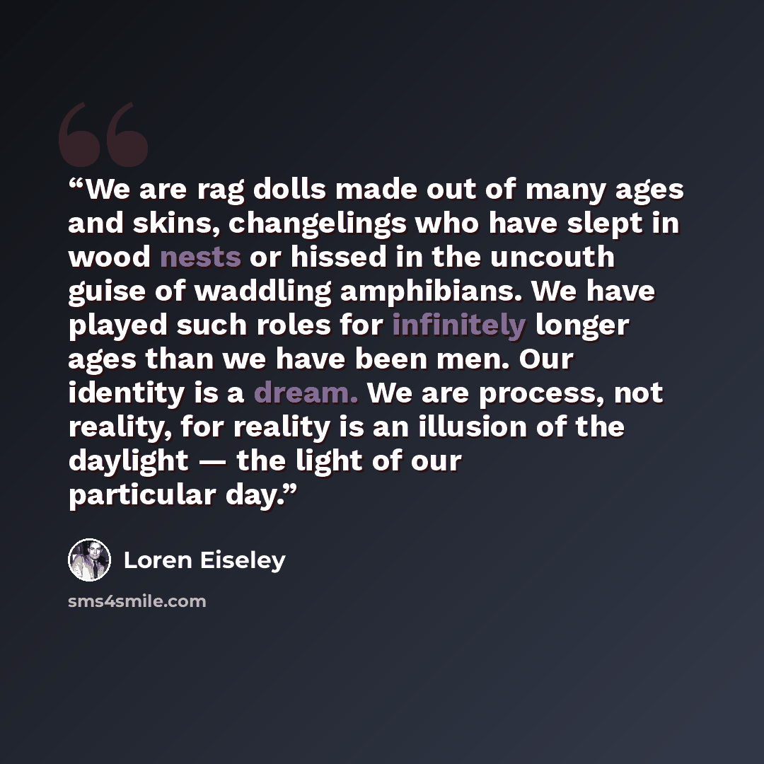 “We are rag dolls made out of many ages and skins, changelings who have slept in wood nests or hissed in the uncouth guise of waddling amphibians. We have played such roles for infinitely longer ages than we have been men. Our identity is a dream. We are process, not reality, for reality is an…” quote by Loren Eiseley