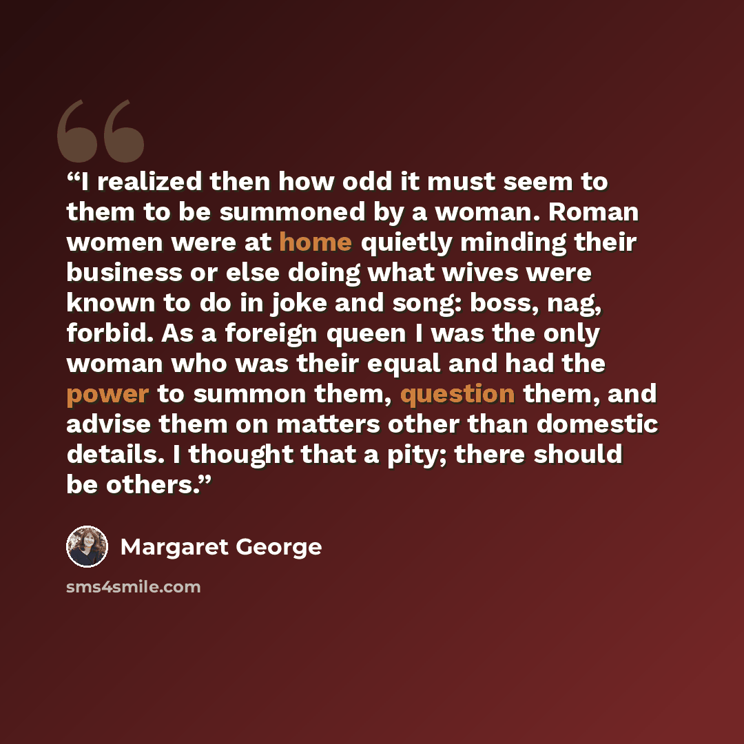 “I realized then how odd it must seem to them to be summoned by a woman. Roman women were at home quietly minding their business or else doing what wives were known to do in joke and song: boss, nag, forbid. As a foreign queen I was the only woman who was their equal and had the power to summon…” quote by Margaret George