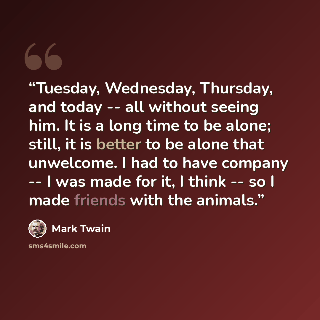 “Tuesday, Wednesday, Thursday, and today -- all without seeing him. It is a long time to be alone; still, it is better to be alone that unwelcome. I had to have company -- I was made for it, I think -- so I made friends with the animals.” quote by Mark Twain