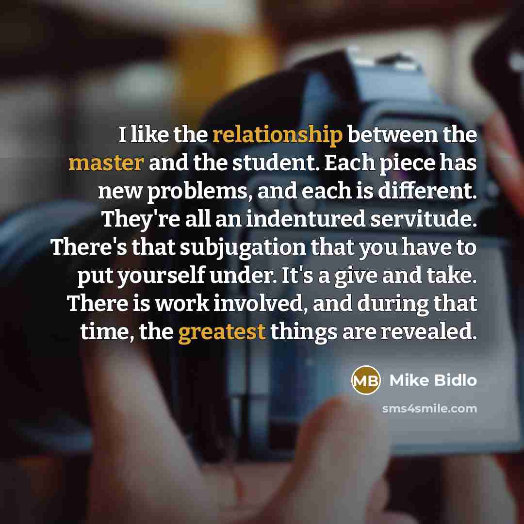 “I like the relationship between the master and the student. Each piece has new problems, and each is different. They're all an indentured servitude. There's that subjugation that you have to put yourself under. It's a give and take. There is work involved, and during that time, the greatest things…” quote by Mike Bidlo