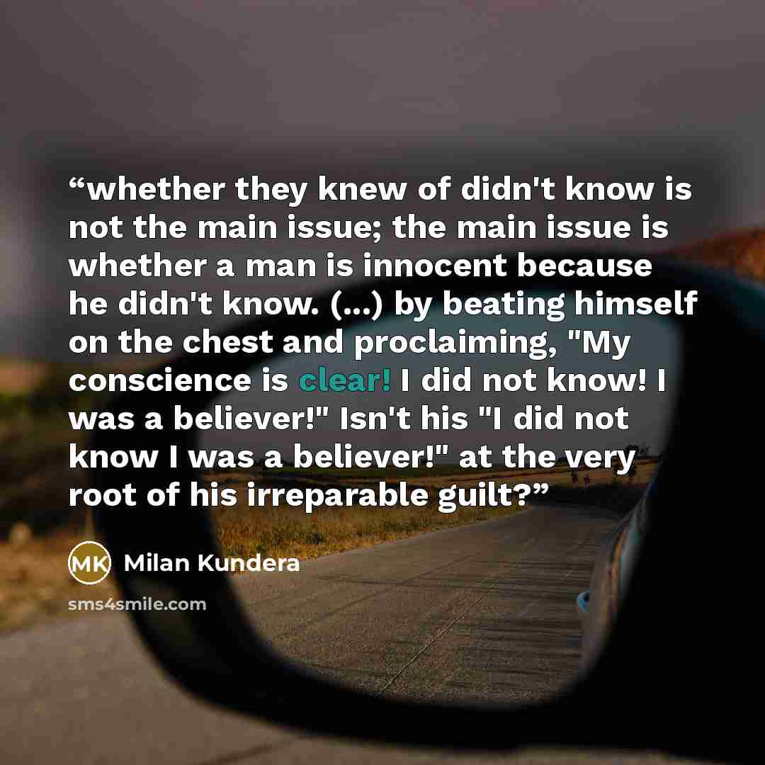 “whether they knew of didn't know is not the main issue; the main issue is whether a man is innocent because he didn't know. (...) by beating himself on the chest and proclaiming, "My conscience is clear! I did not know! I was a believer!" Isn't his "I did not know I was a believer!" at the very…” quote by Milan Kundera