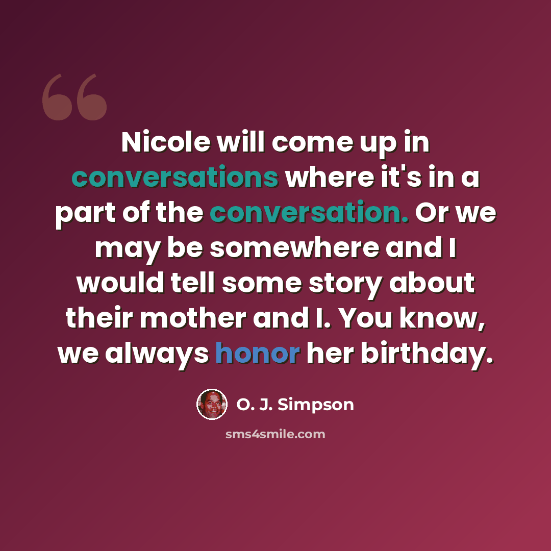 “Nicole will come up in conversations where it's in a part of the conversation. Or we may be somewhere and I would tell some story about their mother and I. You know, we always honor her birthday.” quote by O. J. Simpson