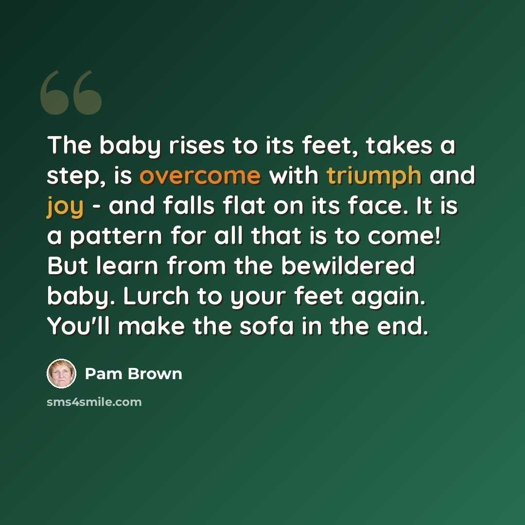 “The baby rises to its feet, takes a step, is overcome with triumph and joy - and falls flat on its face. It is a pattern for all that is to come! But learn from the bewildered baby. Lurch to your feet again. You'll make the sofa in the end.” quote by Pam Brown