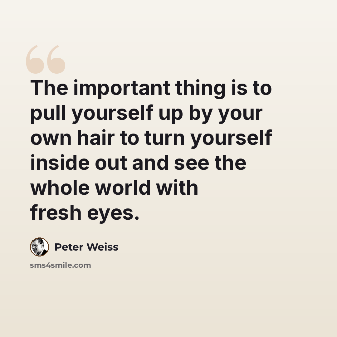 “The important thing is to pull yourself up by your own hair to turn yourself inside out and see the whole world with fresh eyes.” quote by Peter Weiss
