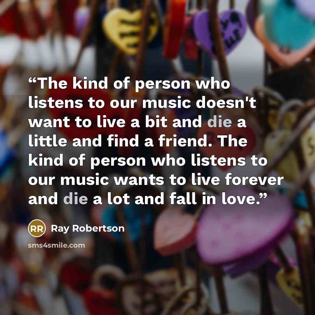“The kind of person who listens to our music doesn't want to live a bit and die a little and find a friend. The kind of person who listens to our music wants to live forever and die a lot and fall in love.” quote by Ray Robertson