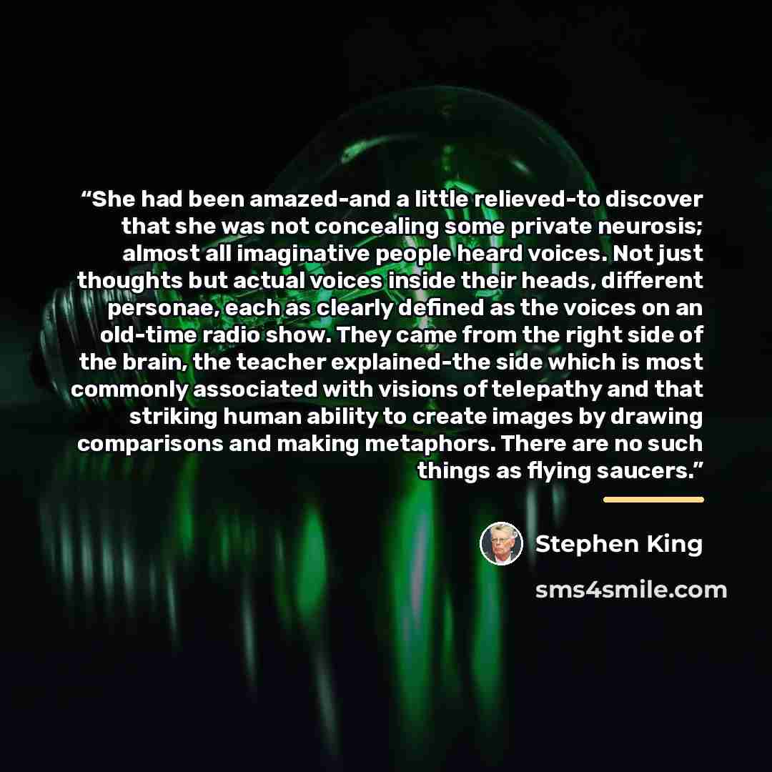 “She had been amazed-and a little relieved-to discover that she was not concealing some private neurosis; almost all imaginative people heard voices. Not just thoughts but actual voices inside their heads, different personae, each as clearly defined as the voices on an old-time radio show. They…” quote by Stephen King