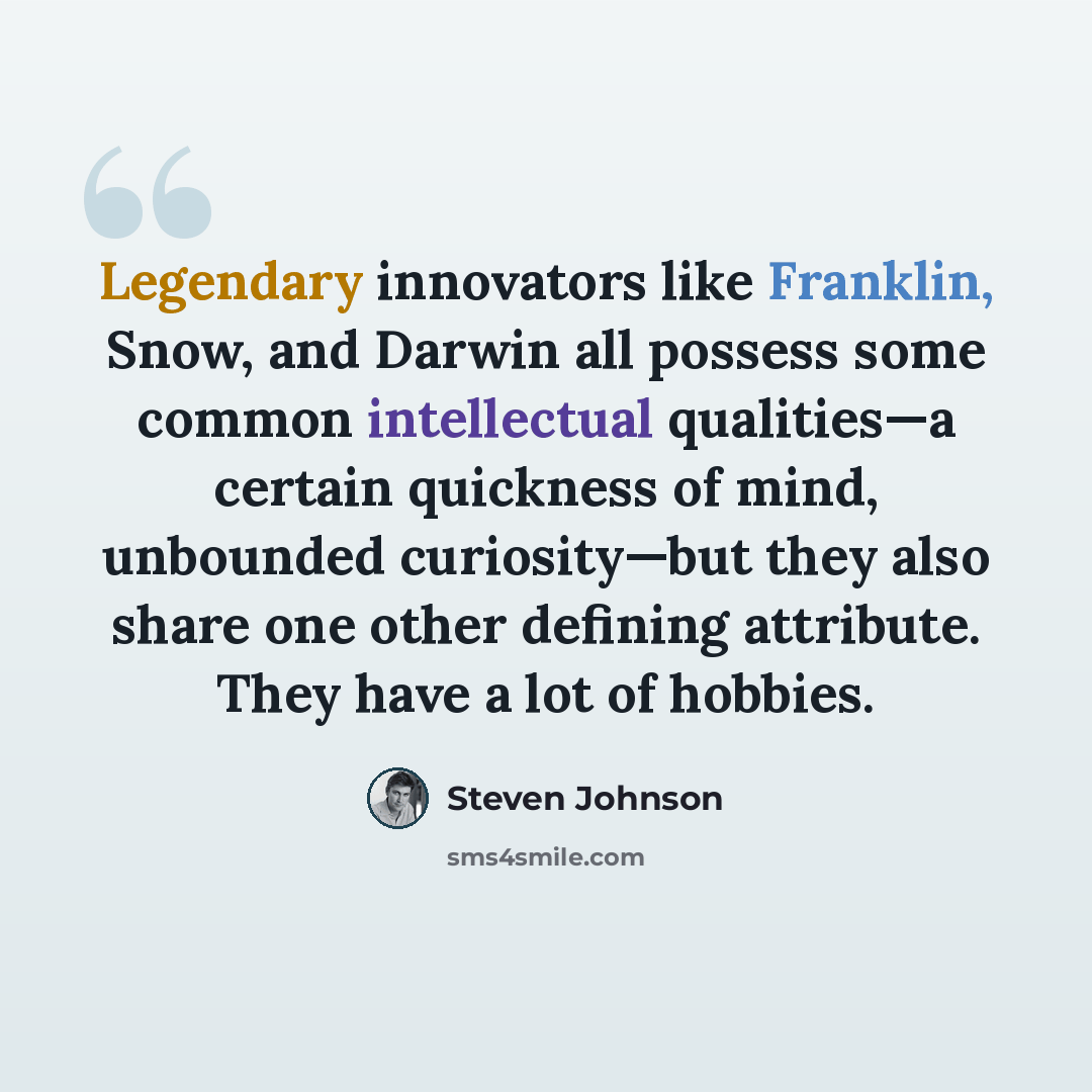 “Legendary innovators like Franklin, Snow, and Darwin all possess some common intellectual qualities—a certain quickness of mind, unbounded curiosity—but they also share one other defining attribute. They have a lot of hobbies.” quote by Steven Johnson