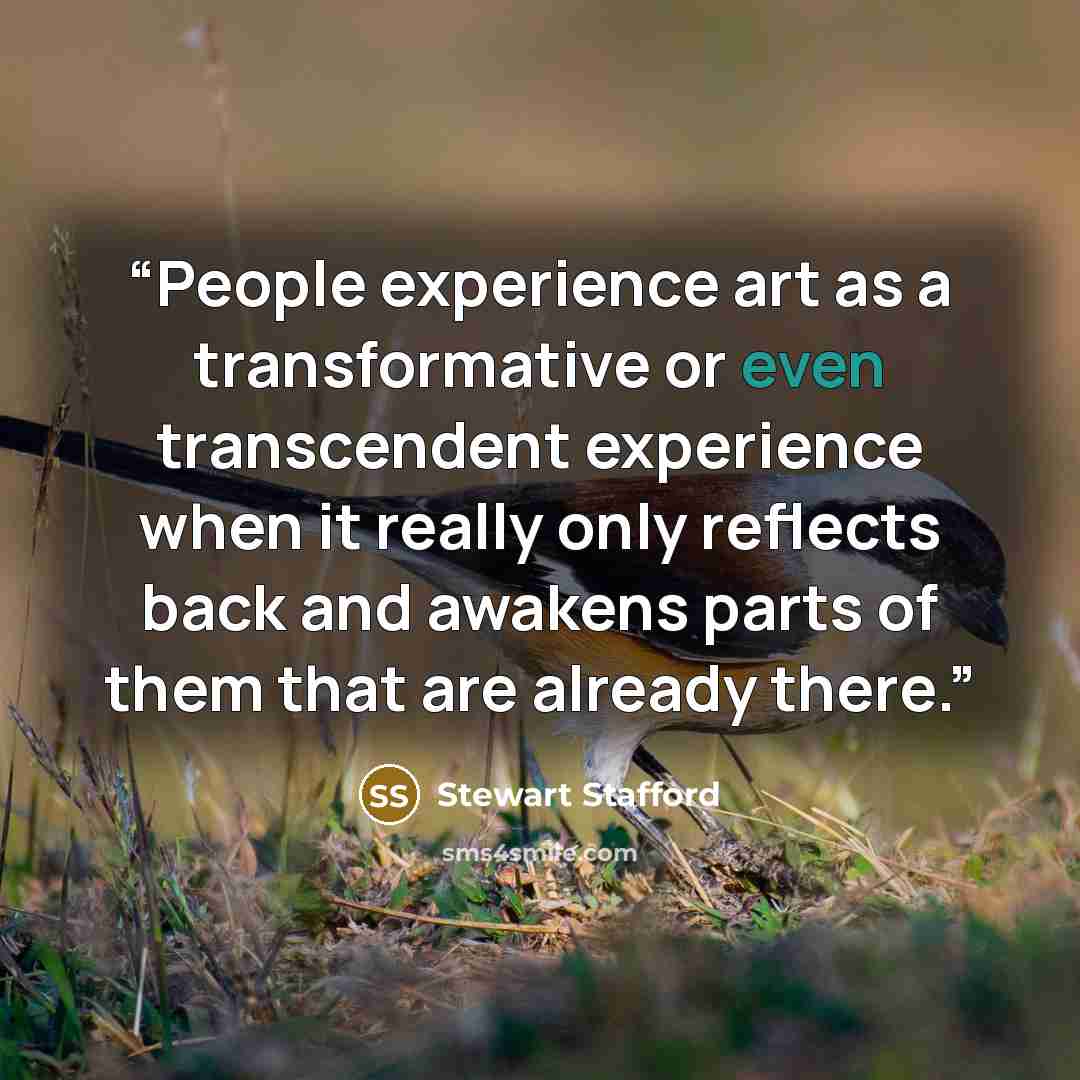 “People experience art as a transformative or even transcendent experience when it really only reflects back and awakens parts of them that are already there.” quote by Stewart Stafford