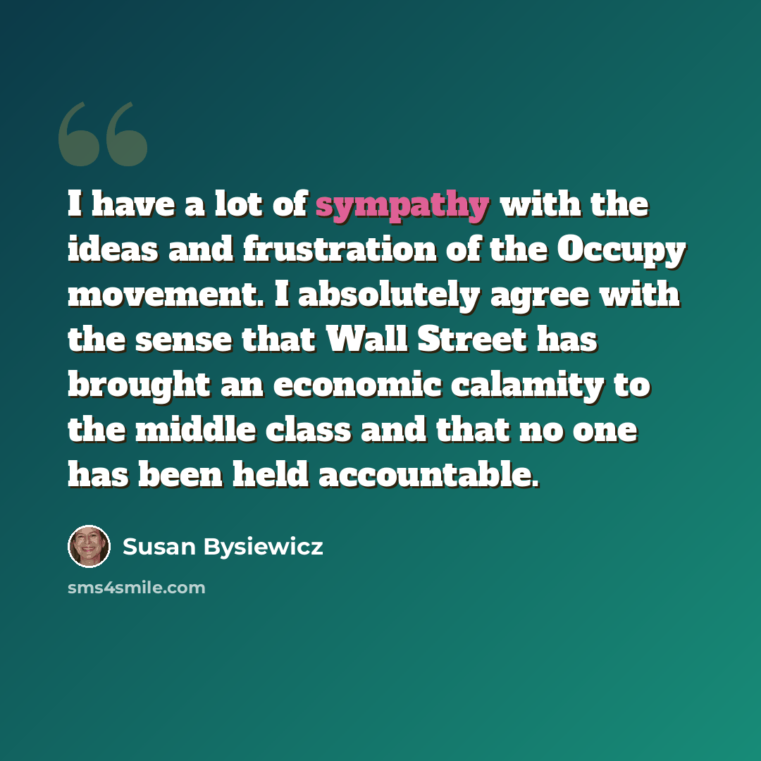 “I have a lot of sympathy with the ideas and frustration of the Occupy movement. I absolutely agree with the sense that Wall Street has brought an economic calamity to the middle class and that no one has been held accountable.” quote by Susan Bysiewicz