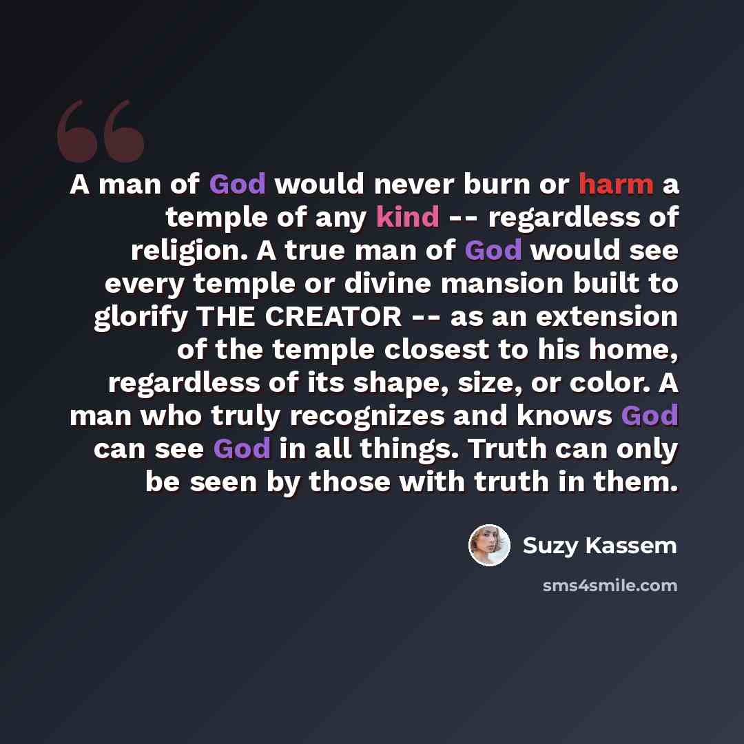 “A man of God would never burn or harm a temple of any kind -- regardless of religion. A true man of God would see every temple or divine mansion built to glorify THE CREATOR -- as an extension of the temple closest to his home, regardless of its shape, size, or color. A man who truly recognizes…” quote by Suzy Kassem