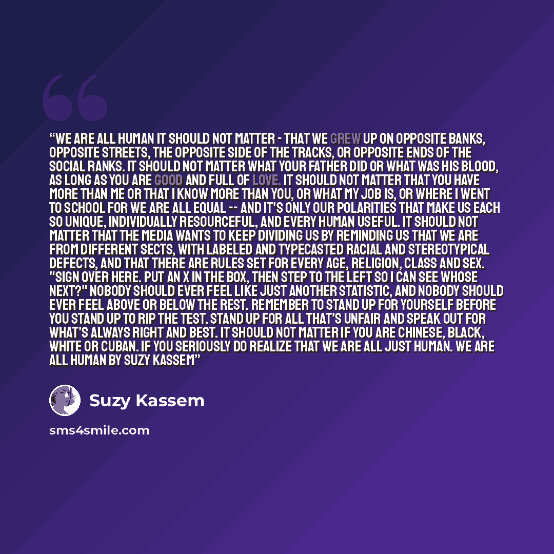 “WE ARE ALL HUMAN It should not matter - That we grew up On opposite banks, Opposite streets, The opposite Side of the tracks, Or opposite ends of The social ranks. It should not matter What your father did Or what was his blood, As long as you are good And full of love. It should not matter That…” quote by Suzy Kassem