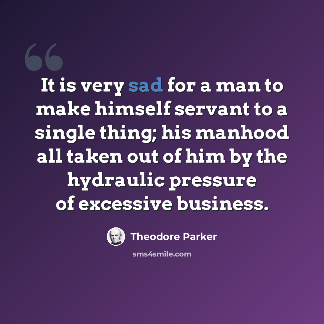 “It is very sad for a man to make himself servant to a single thing; his manhood all taken out of him by the hydraulic pressure of excessive business.” quote by Theodore Parker